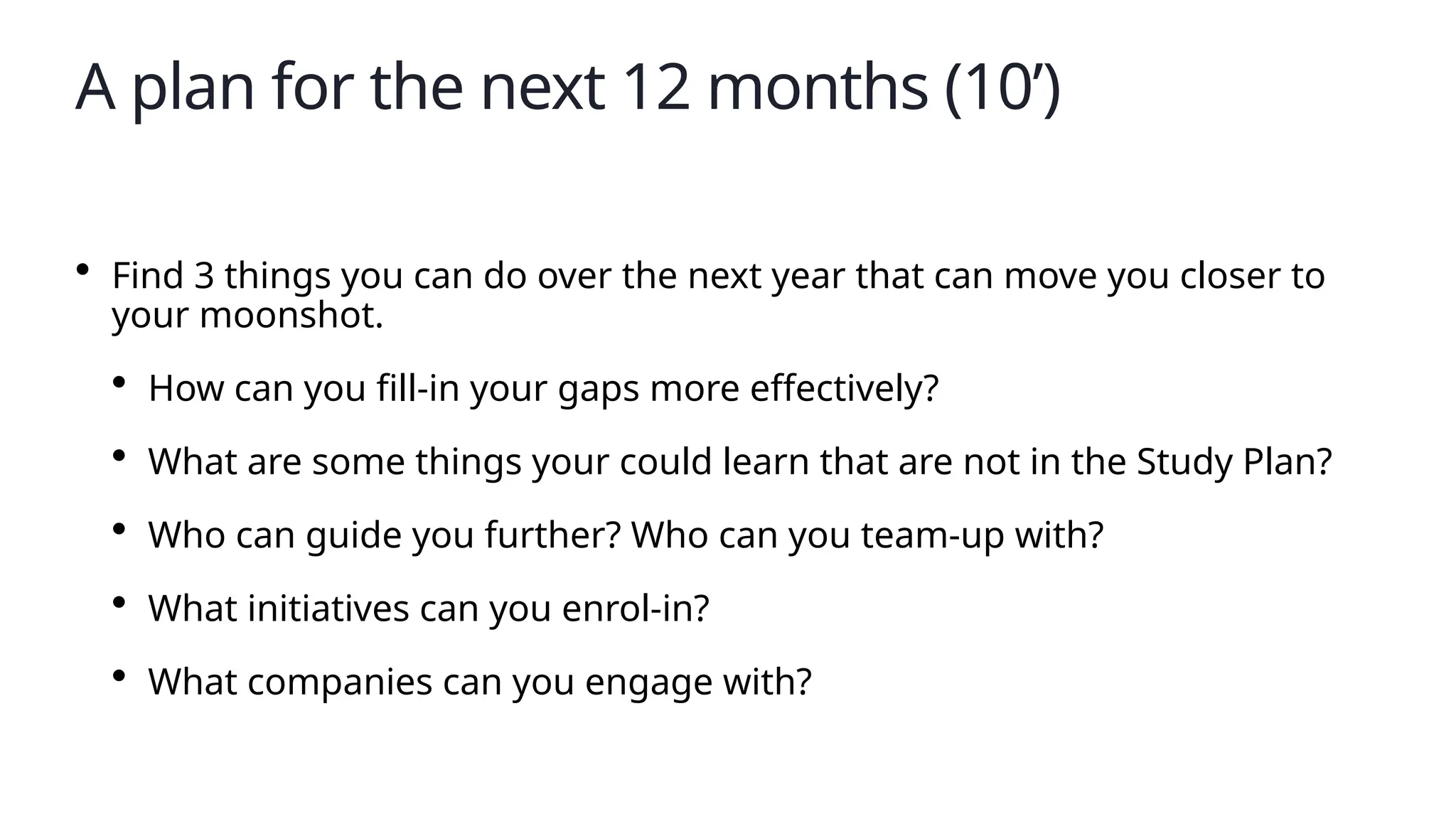A plan for the next 12 months (10’)
• Find 3 things you can do over the next year that can move you closer to
your moonshot.
• How can you fill-in your gaps more effectively?
• What are some things your could learn that are not in the Study Plan?
• Who can guide you further? Who can you team-up with?
• What initiatives can you enrol-in?
• What companies can you engage with?
 