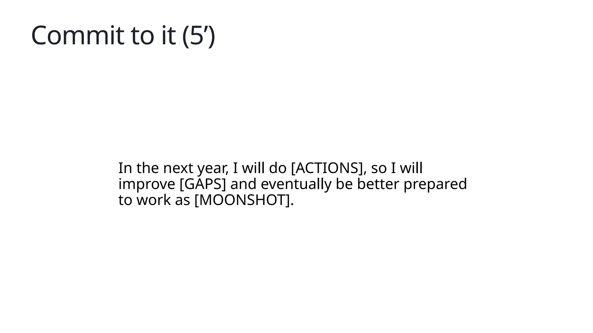 Commit to it (5’)
In the next year, I will do [ACTIONS], so I will
improve [GAPS] and eventually be better prepared
to work as [MOONSHOT].
 