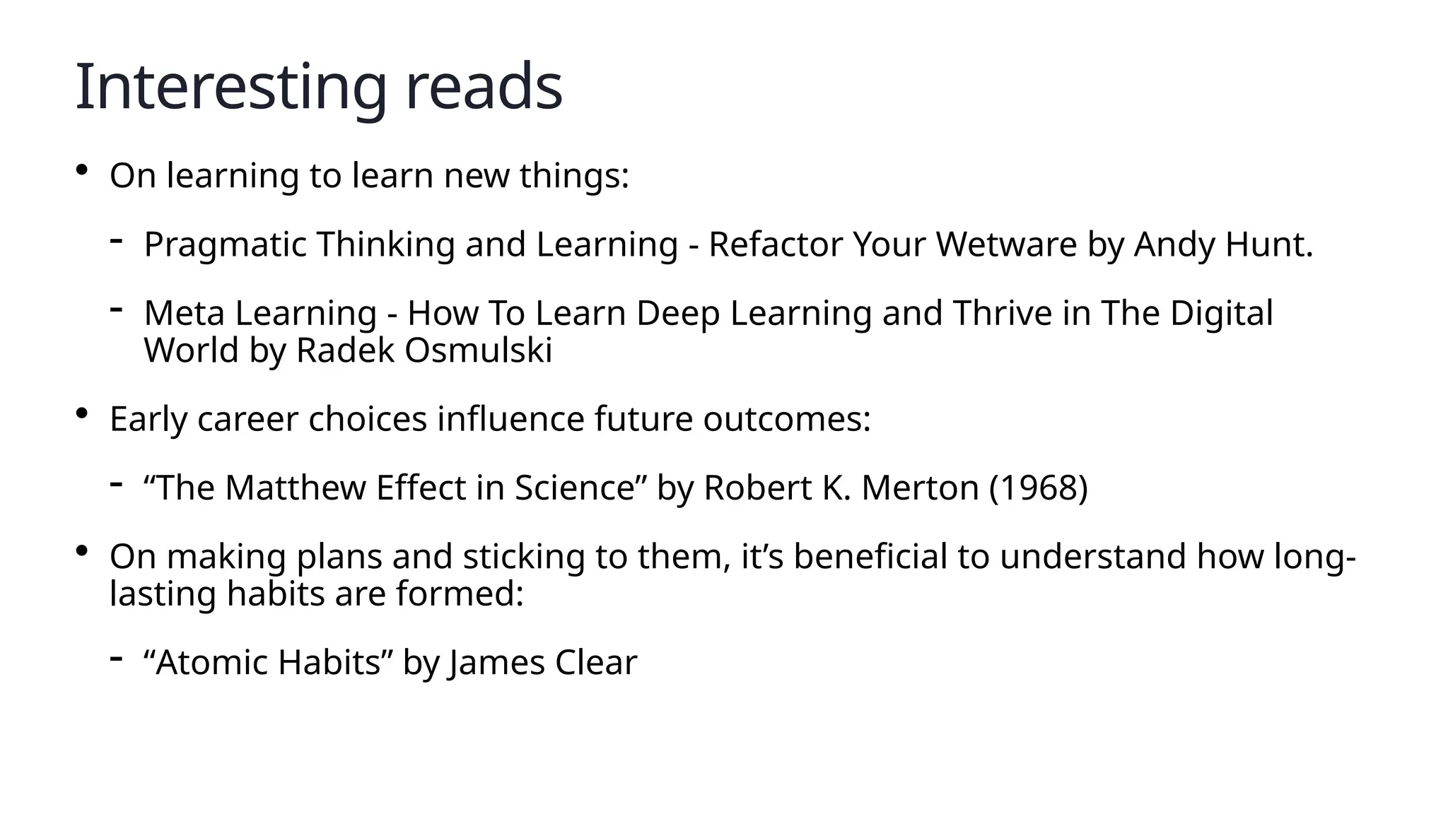 Interesting reads
• On learning to learn new things:
- Pragmatic Thinking and Learning - Refactor Your Wetware by Andy Hunt.
- Meta Learning - How To Learn Deep Learning and Thrive in The Digital
World by Radek Osmulski
• Early career choices influence future outcomes:
- “The Matthew Effect in Science” by Robert K. Merton (1968)
• On making plans and sticking to them, it’s beneficial to understand how long-
lasting habits are formed:
- “Atomic Habits” by James Clear
 