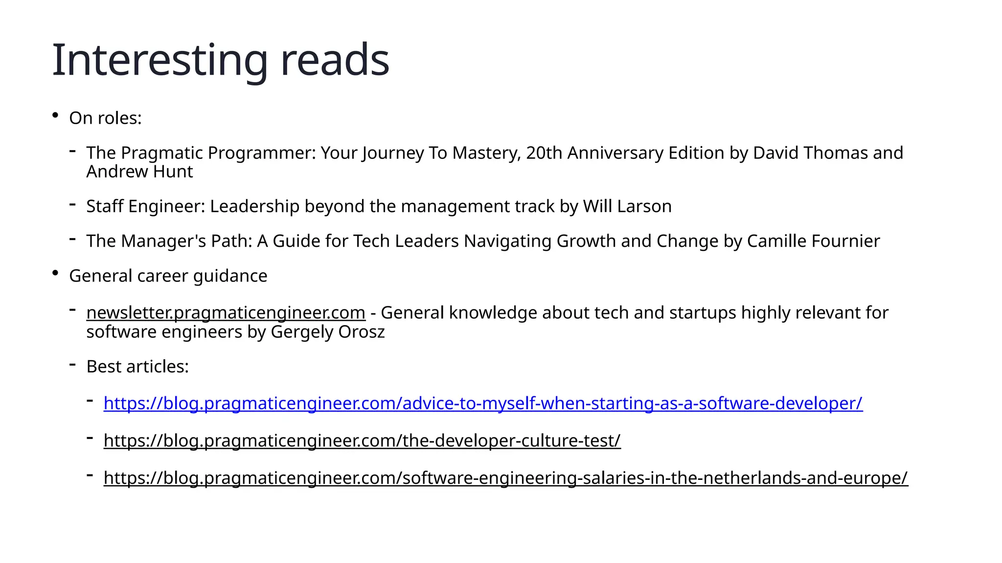 Interesting reads
• On roles:
- The Pragmatic Programmer: Your Journey To Mastery, 20th Anniversary Edition by David Thomas and
Andrew Hunt
- Staff Engineer: Leadership beyond the management track by Will Larson
- The Manager's Path: A Guide for Tech Leaders Navigating Growth and Change by Camille Fournier
• General career guidance
- newsletter.pragmaticengineer.com - General knowledge about tech and startups highly relevant for
software engineers by Gergely Orosz
- Best articles:
- https://blog.pragmaticengineer.com/advice-to-myself-when-starting-as-a-software-developer/
- https://blog.pragmaticengineer.com/the-developer-culture-test/
- https://blog.pragmaticengineer.com/software-engineering-salaries-in-the-netherlands-and-europe/
 