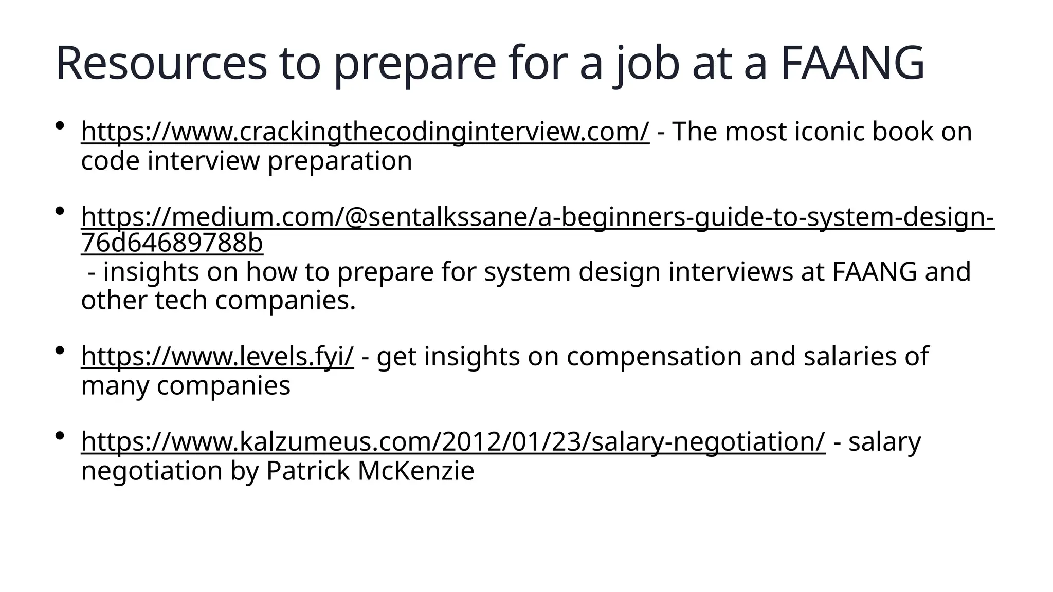 Resources to prepare for a job at a FAANG
• https://www.crackingthecodinginterview.com/ - The most iconic book on
code interview preparation
• https://medium.com/@sentalkssane/a-beginners-guide-to-system-design-
76d64689788b
- insights on how to prepare for system design interviews at FAANG and
other tech companies.
• https://www.levels.fyi/ - get insights on compensation and salaries of
many companies
• https://www.kalzumeus.com/2012/01/23/salary-negotiation/ - salary
negotiation by Patrick McKenzie
 