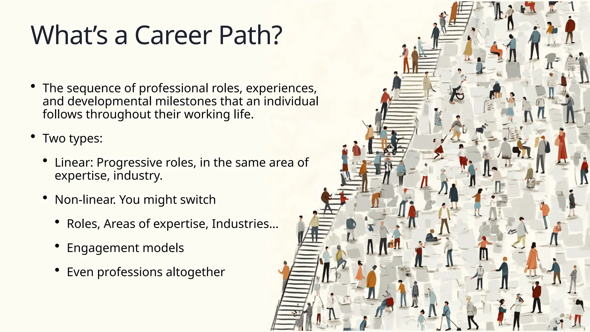 What’s a Career Path?
• The sequence of professional roles, experiences,
and developmental milestones that an individual
follows throughout their working life.
• Two types:
• Linear: Progressive roles, in the same area of
expertise, industry.
• Non-linear. You might switch
• Roles, Areas of expertise, Industries…
• Engagement models
• Even professions altogether
 