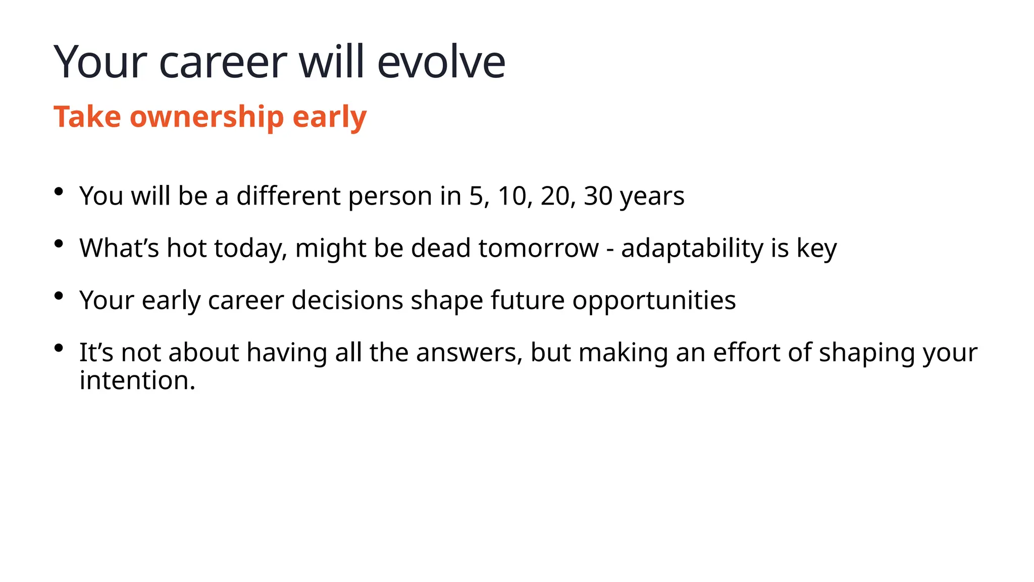 Your career will evolve
Take ownership early
• You will be a different person in 5, 10, 20, 30 years
• What’s hot today, might be dead tomorrow - adaptability is key
• Your early career decisions shape future opportunities
• It’s not about having all the answers, but making an effort of shaping your
intention.
 