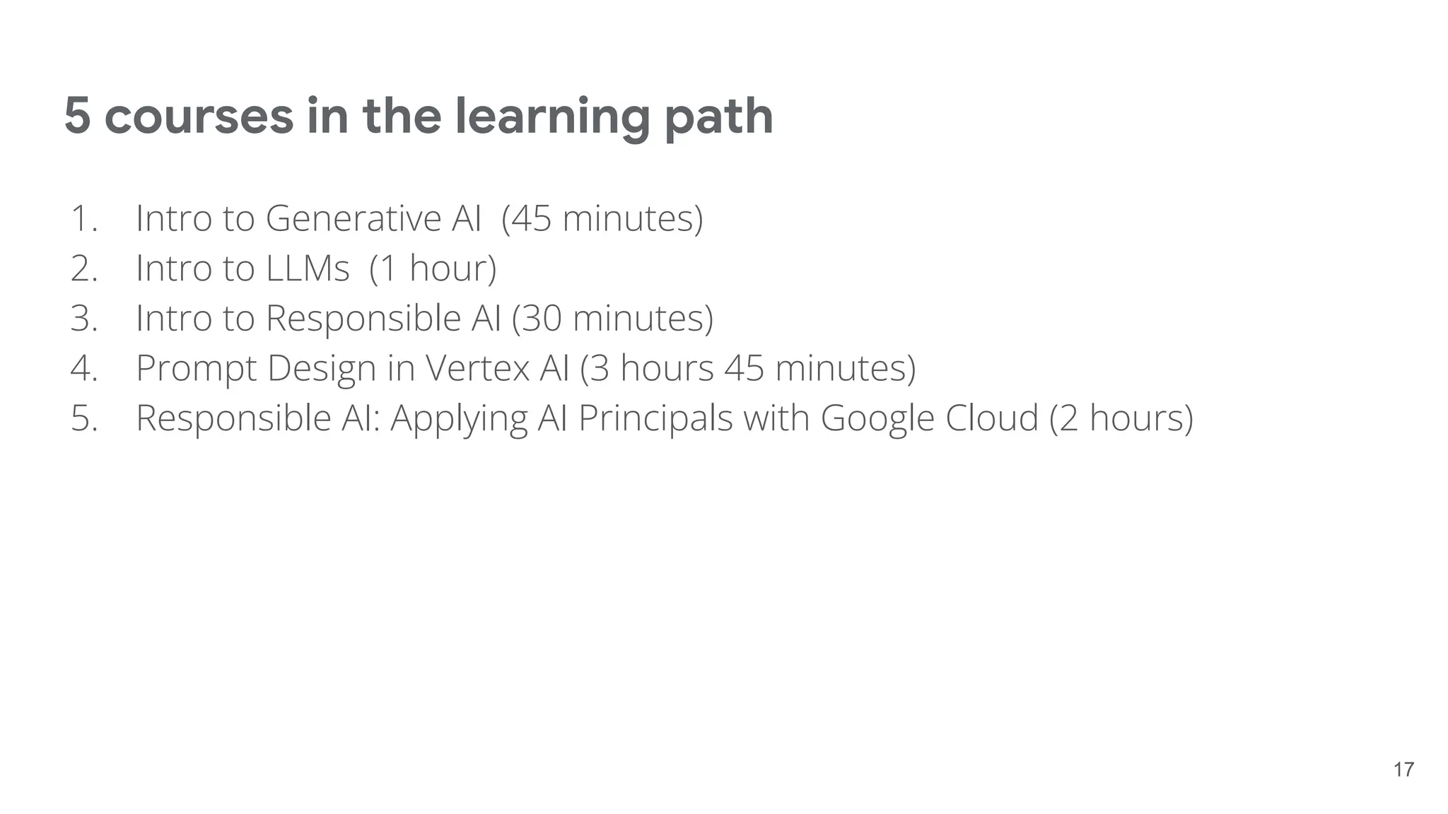 5 courses in the learning path
17
1. Intro to Generative AI (45 minutes)
2. Intro to LLMs (1 hour)
3. Intro to Responsible AI (30 minutes)
4. Prompt Design in Vertex AI (3 hours 45 minutes)
5. Responsible AI: Applying AI Principals with Google Cloud (2 hours)
 
