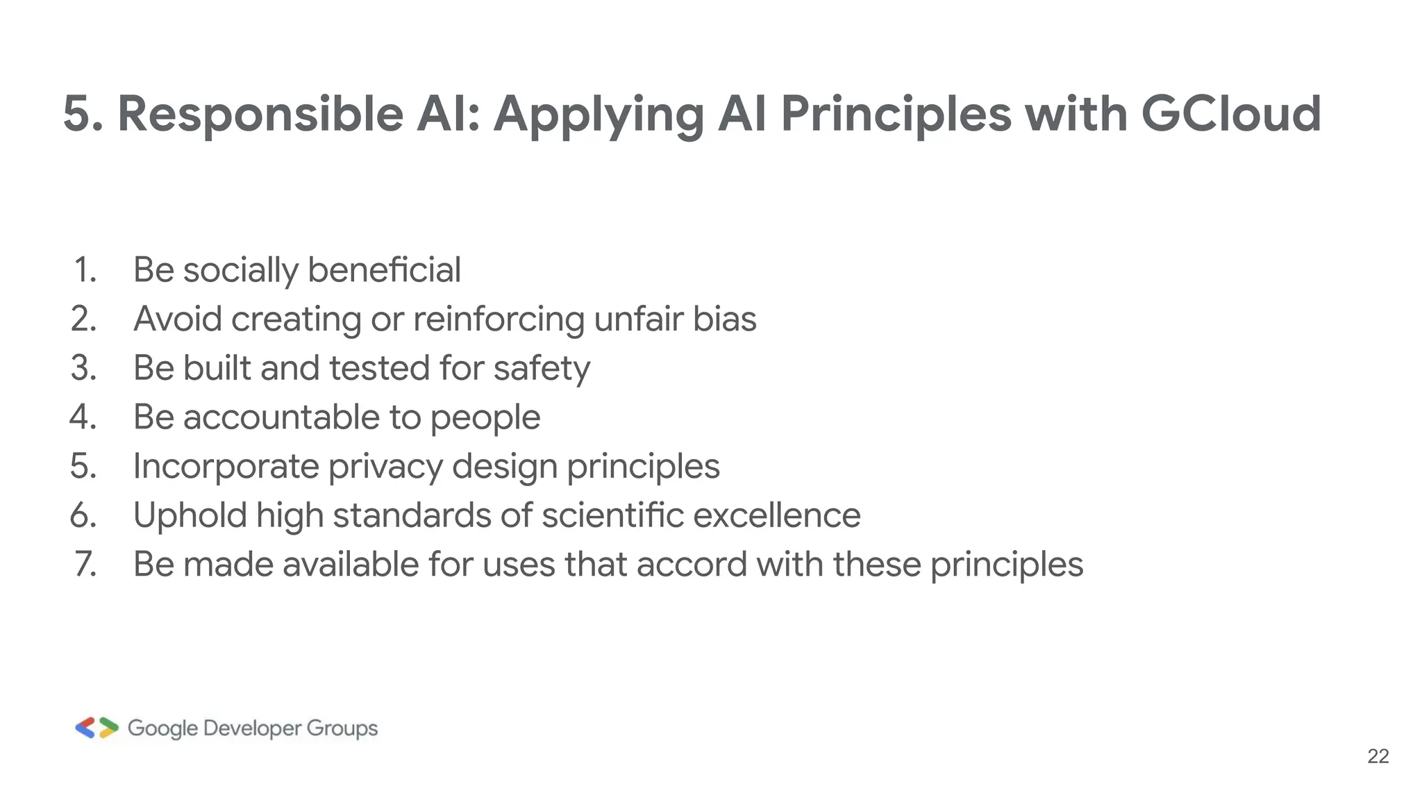 5. Responsible AI: Applying AI Principles with GCloud
1. Be socially beneficial
2. Avoid creating or reinforcing unfair bias
3. Be built and tested for safety
4. Be accountable to people
5. Incorporate privacy design principles
6. Uphold high standards of scientific excellence
7. Be made available for uses that accord with these principles
22
 