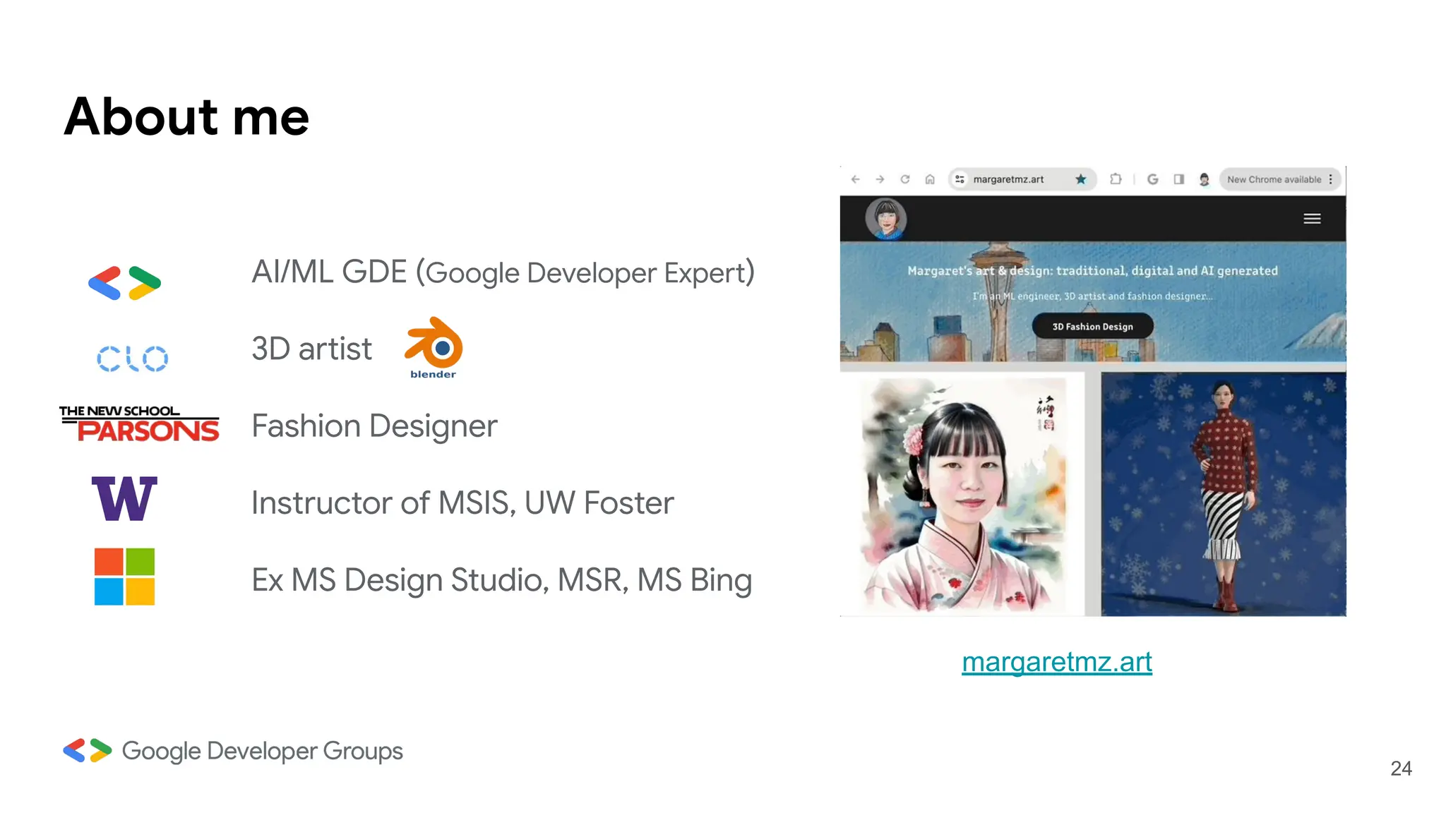 AI/ML GDE (Google Developer Expert)
3D artist
Fashion Designer
Instructor of MSIS, UW Foster
Ex MS Design Studio, MSR, MS Bing
About me
margaretmz.art
24
 