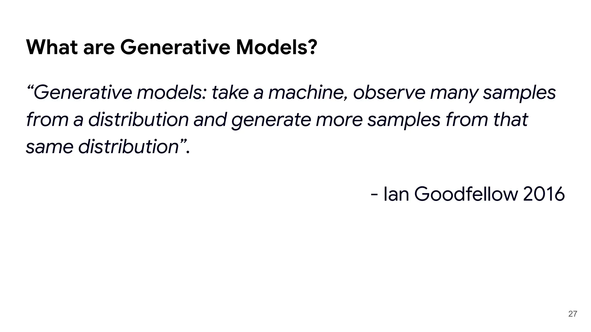 What are Generative Models?
“Generative models: take a machine, observe many samples
from a distribution and generate more samples from that
same distribution”.
- Ian Goodfellow 2016
27
 