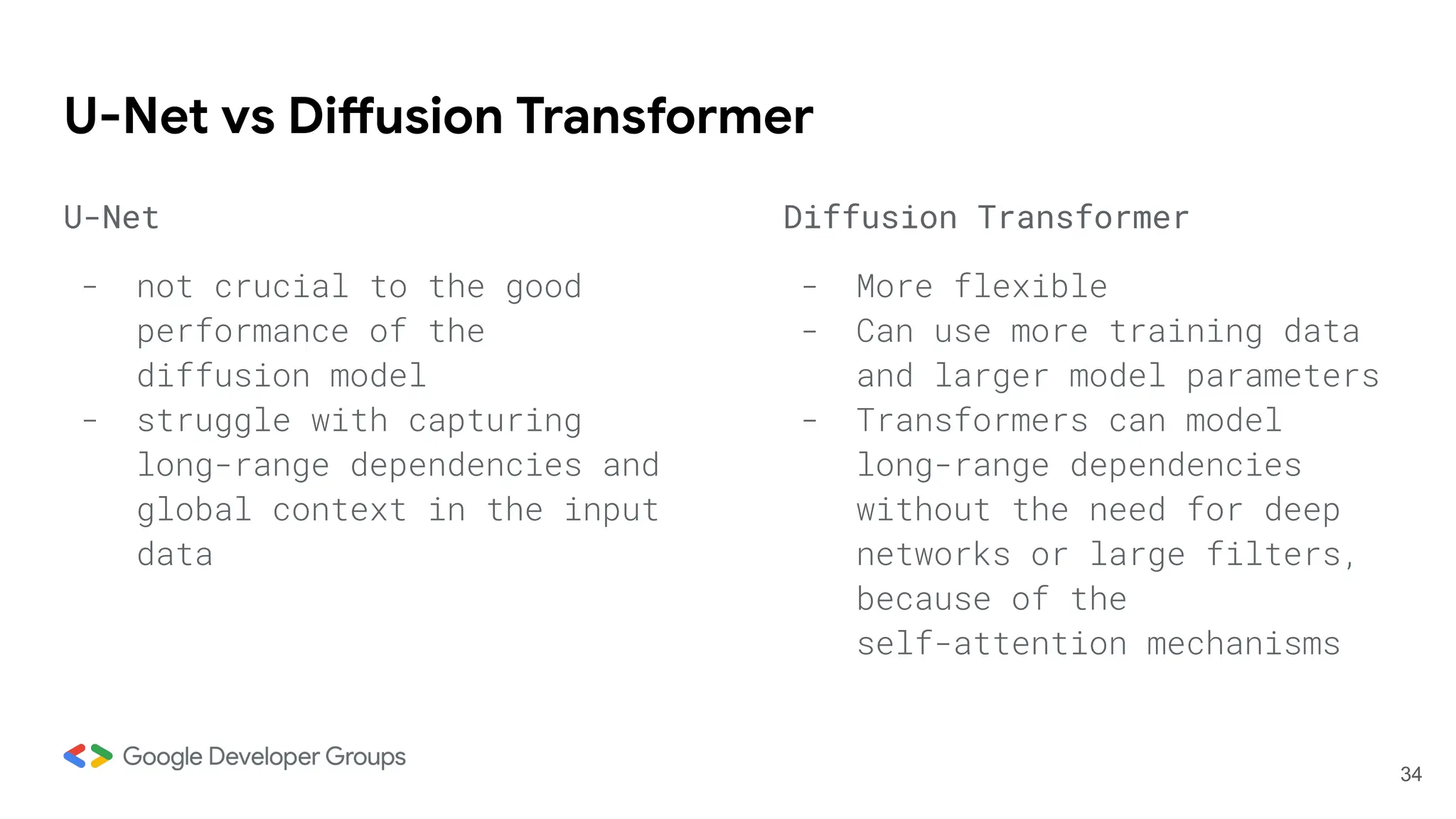 U-Net vs Diffusion Transformer
U-Net
- not crucial to the good
performance of the
diffusion model
- struggle with capturing
long-range dependencies and
global context in the input
data
Diffusion Transformer
- More flexible
- Can use more training data
and larger model parameters
- Transformers can model
long-range dependencies
without the need for deep
networks or large filters,
because of the
self-attention mechanisms
34
 