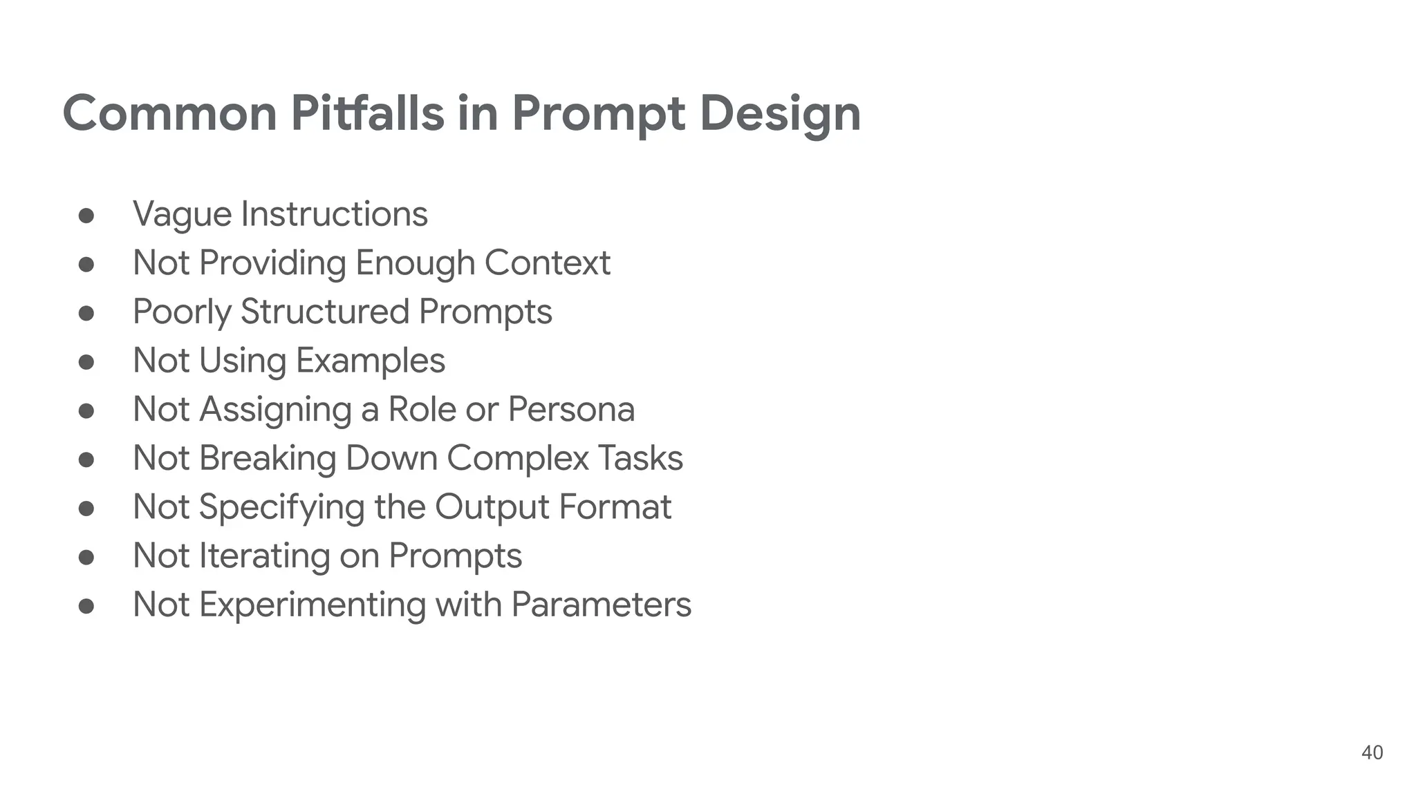 Common Pitfalls in Prompt Design
● Vague Instructions
● Not Providing Enough Context
● Poorly Structured Prompts
● Not Using Examples
● Not Assigning a Role or Persona
● Not Breaking Down Complex Tasks
● Not Specifying the Output Format
● Not Iterating on Prompts
● Not Experimenting with Parameters
40
 