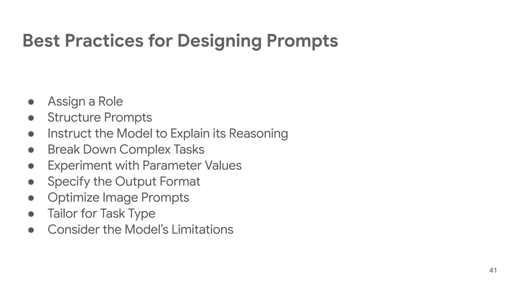 Best Practices for Designing Prompts
● Assign a Role
● Structure Prompts
● Instruct the Model to Explain its Reasoning
● Break Down Complex Tasks
● Experiment with Parameter Values
● Specify the Output Format
● Optimize Image Prompts
● Tailor for Task Type
● Consider the Model’s Limitations
41
 
