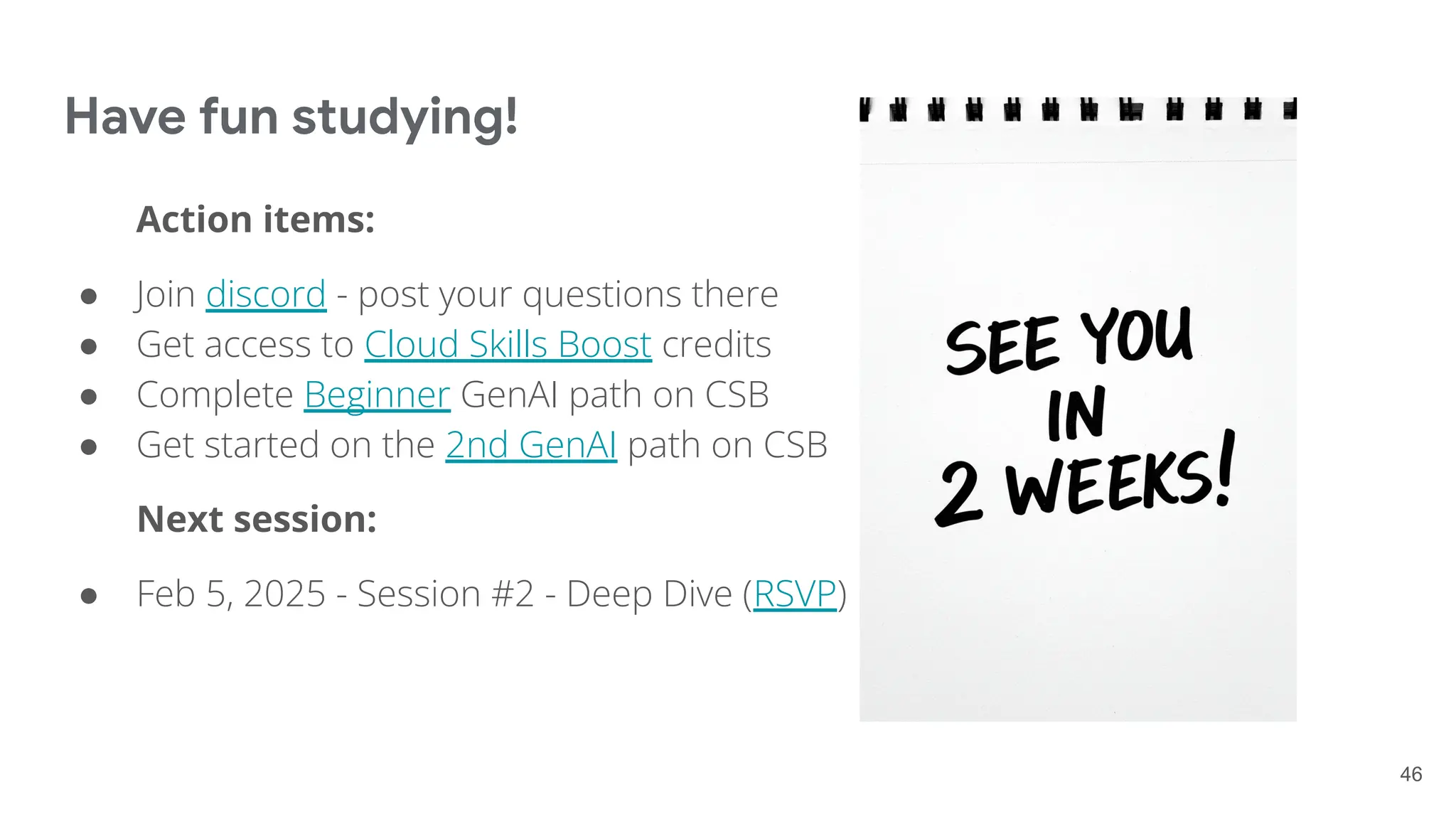 Have fun studying!
Action items:
● Join discord - post your questions there
● Get access to Cloud Skills Boost credits
● Complete Beginner GenAI path on CSB
● Get started on the 2nd GenAI path on CSB
Next session:
● Feb 5, 2025 - Session #2 - Deep Dive (RSVP)
46
 