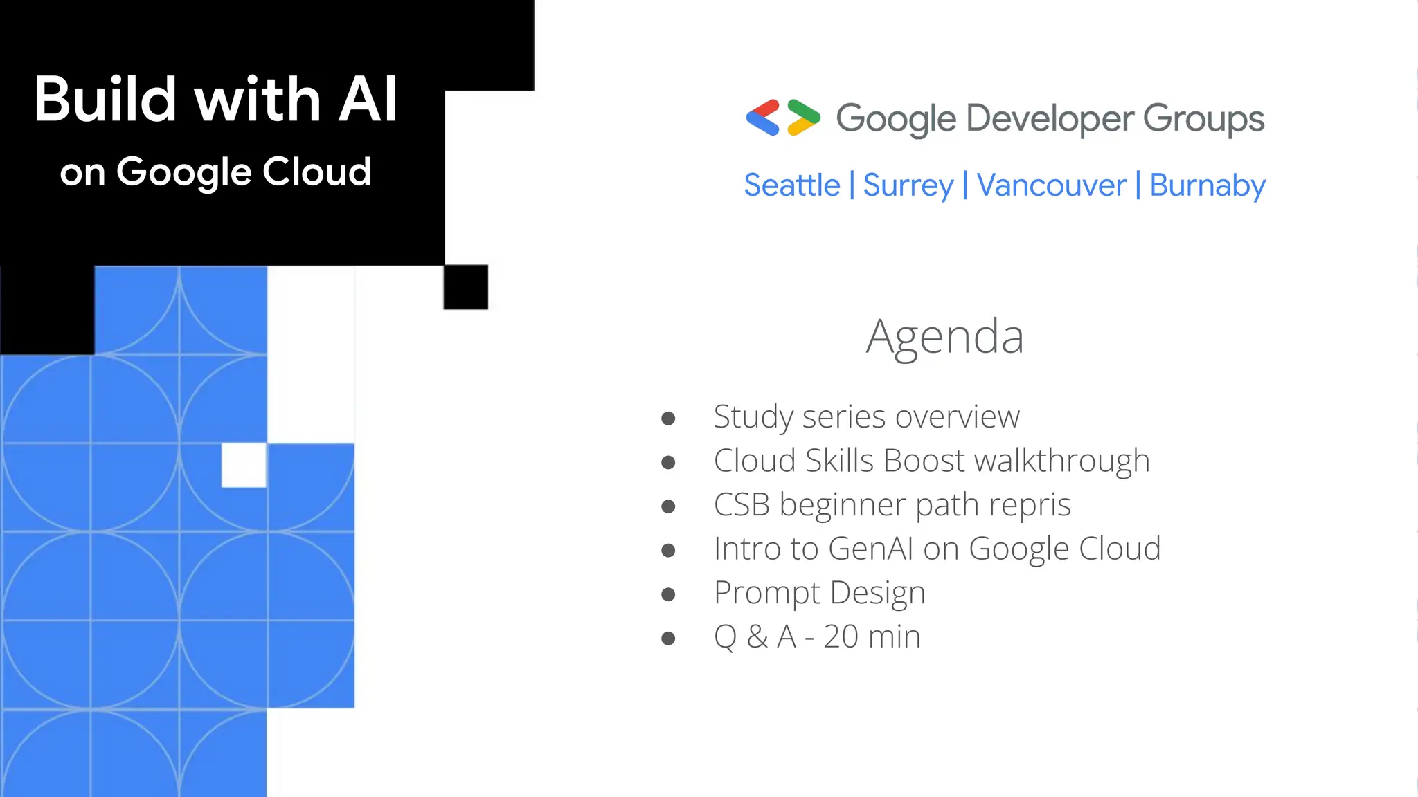 Build with AI
on Google Cloud
Agenda
● Study series overview
● Cloud Skills Boost walkthrough
● CSB beginner path repris
● Intro to GenAI on Google Cloud
● Prompt Design
● Q & A - 20 min
Seattle | Surrey | Vancouver | Burnaby
 