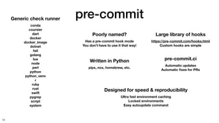 pre-commit
16
Poorly named?
Has a pre-commit hook mode
You don’t have to use it that way!
Generic check runner
conda
coursier
dart
docker
docker_image
dotnet
fail
golang
lua
node
perl
python
python_venv
r
ruby
rust
swift
pygrep
script
system
Written in Python
pipx, nox, homebrew, etc.
Designed for speed & reproducibility
Ultra fast environment caching
Locked environments
Easy autoupdate command
pre-commit.ci
Automatic updates
Automatic
fi
xes for PRs
Large library of hooks
https://pre-commit.com/hooks.html
Custom hooks are simple
 