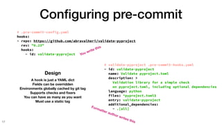Con
fi
guring pre-commit
17
Design
A hook is just a YAML dict
Fields can be overridden
Environments globally cached by git tag
Supports checks and
fi
xers
You can have as many as you want
Must use a static tag
# .pre-commit-config.yaml
hooks:
- repo: https://github.com/abravalheri/validate-pyproject
rev: "0.23"
hooks:
- id: validate-pyproject
# validate-pyproject .pre-commit-hooks.yaml
- id: validate-pyproject
name: Validate pyproject.toml
description: >
Validation library for a simple check
on pyproject.toml, including optional dependencies
language: python
files: ^pyproject.toml$
entry: validate-pyproject
additional_dependencies:
- .[all]
You write this
Formatter author writes this
 