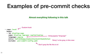Examples of pre-commit checks
20
Almost everything following in this talk
- repo: local
hooks:
- id: disallow-caps
name: Disallow improper capitalization
language: pygrep
entry: PyBind|Numpy|Cmake|CCache|Github|PyTest
exclude: .pre-commit-config.yaml
Don’t grep the
fi
le this is in!
“Entry” is the grep, in this case
Using pygrep “language”
Custom hook
 