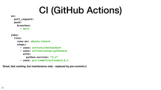 CI (GitHub Actions)
23
on:
pull_request:
push:
branches:
- main
jobs:
lint:
runs-on: ubuntu-latest
steps:
- uses: actions/checkout@v4
- uses: actions/setup-python@v4
with:
python-version: "3.x"
- uses: pre-commit/action@v3.0.1
Great, fast caching, but maintenance only - replaced by pre-commit.ci
 