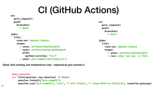 CI (GitHub Actions)
23
on:
pull_request:
push:
branches:
- main
jobs:
lint:
runs-on: ubuntu-latest
steps:
- uses: actions/checkout@v4
- uses: actions/setup-python@v4
with:
python-version: "3.x"
- uses: pre-commit/action@v3.0.1
Great, fast caching, but maintenance only - replaced by pre-commit.ci
on:
pull_request:
push:
branches:
- main
jobs:
lint:
runs-on: ubuntu-latest
steps:
- uses: actions/checkout@v4
- run: pipx run nox -s lint
@nox.session
def lint(session: nox.Session) -> None:
session.install("pre-commit")
session.run("pre-commit", "run", "--all-files", "--show-diff-on-failure", *session.posargs)
 