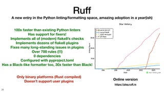Ruff
26
A new entry in the Python linting/formatting space, amazing adoption in a year(ish)
100x faster than existing Python linters
Has support for
fi
xers!
Implements all of (modern)
fl
ake8’s checks
Implements dozens of
fl
ake8 plugins
Fixes many long-standing issues in plugins
Over 700 rules (!!!)
0 dependencies
Con
fi
gured with pyproject.toml
Has a Black-like formatter too, 30x faster than Black!
Only binary platforms (Rust compiled)
Doesn’t support user plugins
Online version
https://play.ru
ff
.rs
 