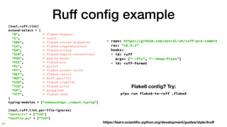 Ruff con
fi
g example
27
[tool.ruff.lint]
extend-select = [
"B", # flake8-bugbear
"I", # isort
"ARG", # flake8-unused-arguments
"C4", # flake8-comprehensions
"EM", # flake8-errmsg
"ICN", # flake8-import-conventions
"PGH", # pygrep-hooks
"PIE", # flake8-pie
"PL", # pylint
"PT", # flake8-pytest-style
"RET", # flake8-return
"RUF", # Ruff-specific
"SIM", # flake8-simplify
"T20", # flake8-print
"UP", # pyupgrade
"YTT", # flake8-2020
]
typing-modules = ["somepackage._compat.typing"]
[tool.ruff.lint.per-file-ignores]
"tests/**" = ["T20"]
"noxfile.py" = ["T20"]
- repo: https://github.com/astral-sh/ruff-pre-commit
rev: "v0.9.1"
hooks:
- id: ruff
args: ["--fix", "--show-fixes"]
- id: ruff-format
Flake8 con
fi
g? Try:
pipx run flake8-to-ruff .flake8
https://learn.scienti
fi
c-python.org/development/guides/style/#ru
f
 