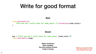 Write for good format
29
raise RuntimeError(
"This was not a valid value for some_value: {}".format(repr(some_value))
)
Bad:
msg = f"This was not a valid value for some_value: {some_value!r}"
raise RuntimeError(msg)
Good:
Better stacktrace
More readable
Two lines instead of three
Faster (f-string)
Ru
ff
can check for this
and rewrite it for you!
 