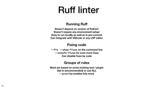 Ruff linter
33
Groups of rules
Most are based on some existing tool / plugin
Opt in (recommended) or use ALL
--preview enables lots more
Fixing code
--fix --show-fixes on the command line
--unsafe-fixes for even more
fi
xes
Can disable
fi
xes by code
Running Ru
ff
Doesn’t depend on version of Python!
Doesn’t require any environment setup!
Easy to run locally as well as in pre-commit
Can integrate with VSCode or any LSP editor
 