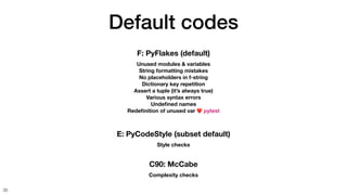 Default codes
35
F: PyFlakes (default)
Unused modules & variables
String formatting mistakes
No placeholders in f-string
Dictionary key repetition
Assert a tuple (it’s always true)
Various syntax errors
Unde
fi
ned names
Rede
fi
nition of unused var ❤ pytest
C90: McCabe
Complexity checks
E: PyCodeStyle (subset default)
Style checks
 
