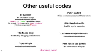 Other useful codes
36
B: Bugbear
Do not use bare except
No mutable argument defaults
getattr(x, "const") should be x.const
No assert False, use raise AssertionError
Pointless comparison ❤ pytest
T20:
fl
ake8-print
Avoid leaking debugging print statements
D: pydocstyle
Documentation requirements
PERF: per
fl
int
Detect common expressions with faster idioms
SIM:
fl
ake8-simplify
Simpli
fi
er form for expression
C4:
fl
ake8-comprehensions
Comprehension simpli
fi
cation
PTH:
fl
ake8-use-pathlib
Use pathlib instead of os.path
And many more!
 