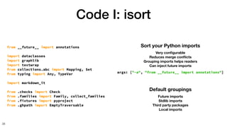 Code I: isort
38
Sort your Python imports
Very con
fi
gurable
Reduces merge con
fl
icts
Grouping imports helps readers
Can inject future imports
args: ["-a", "from __future__ import annotations"]
Default groupings
Future imports
Stdlib imports
Third party packages
Local imports
from __future__ import annotations
import dataclasses
import graphlib
import textwrap
from collections.abc import Mapping, Set
from typing import Any, TypeVar
import markdown_it
from .checks import Check
from .families import Family, collect_families
from .fixtures import pyproject
from .ghpath import EmptyTraversable
 