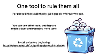 One tool to rule them all
For packaging related things, we'll use uv wherever we can.
You can use other tools, but they are
much slower and you need more tools.
Install uv before beginning!
https://docs.astral.sh/uv/getting-started/installation
pip
pipx
twine venv
poetry
Partially generated with Copilot
 