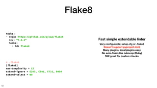 hooks:
- repo: https://gitlab.com/pycqa/flake8
rev: "7.1.1"
hooks:
- id: flake8
Flake8
43
Fast simple extendable linter
Very con
fi
gurable: setup.cfg or .
fl
ake8
Doesn’t support pyproject.toml
Many plugins, local plugins easy
No auto-
fi
xers like rubocop (Ruby)
Still great for custom checks
# .flake8
[flake8]
max-complexity = 12
extend-ignore = E203, E501, E722, B950
extend-select = B9
 