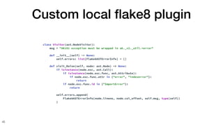 Custom local
fl
ake8 plugin
45
class Visitor(ast.NodeVisitor):
msg = "AK101 exception must be wrapped in ak._v2._util.*error"
def __init__(self) -> None:
self.errors: list[Flake8ASTErrorInfo] = []
def visit_Raise(self, node: ast.Node) -> None:
if isinstance(node.exc, ast.Call):
if isinstance(node.exc.func, ast.Attribute):
if node.exc.func.attr in {"error", "indexerror"}:
return
if node.exc.func.id in {"ImportError"}:
return
self.errors.append(
Flake8ASTErrorInfo(node.lineno, node.col_offset, self.msg, type(self))
)
 