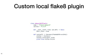Custom local
fl
ake8 plugin
46
class AwkwardASTPlugin:
name = "flake8_awkward"
version = "0.0.0"
def __init__(self, tree: ast.AST) -> None:
self._tree = tree
def run(self) -> Iterator[Flake8ASTErrorInfo]:
visitor = Visitor()
visitor.visit(self._tree)
yield from visitor.errors
 