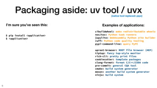 Packaging aside: uv tool / uvx
6
$ pip install <application>
$ <application>
I’m sure you’ve seen this: Examples of applications:
cibuildwheel: make redistributable wheels
nox/tox: Python task runners
jupylite: WebAssembly Python site builder
ruff: Python code quality tooling
pypi-command-line: query PyPI
uproot-browser: ROOT file browser (HEP)
tiptop: fancy top-style monitor
rich-cli: pretty print files
cookiecutter: template packages
clang-format: format C/C++/CUDA code
pre-commit: general CQA tool
cmake: build system generator
meson: another build system generator
ninja: build system
(native tool replaced: pipx)
 