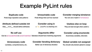 Example PyLint rules
49
Duplicate code
Finds large repeated code patterns
Attribute de
fi
ned outside init
Only __init__ should de
fi
ne attributes
No self use
Can be @classmethod or @staticmethod
Unnecessary code
Lambdas, comprehensions, etc.
Unreachable code
Finds things that can’t be reached
Consider using in
x in {stuff} vs chaining or’s
Arguments di
ff
er
Subclass should have matching arguments
Consider iterating dictionary
Better use of dictionary iteration
Consider merging isinstance
You can use a tuple in isinstance
Useless else on loop
They are bad enough when useful :)
Consider using enumerate
Avoid temp variables, idiomatic
Global variable not assigned
You should only declare global to assign
 