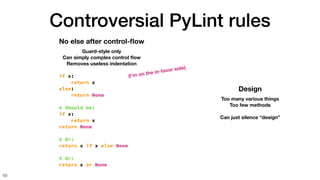 Controversial PyLint rules
50
No else after control-
fl
ow
Guard-style only
Can simply complex control
fl
ow
Removes useless indentation
if x:
return x
else:
return None
# Should be:
if x:
return x
return None
# Or:
return x if x else None
# Or:
return x or None
Design
Too many various things
Too few methods
Can just silence “design”
(I’m on the in-favor side)
 