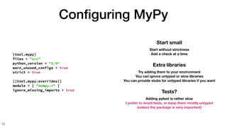 Con
fi
guring MyPy
52
[tool.mypy]
files = "src"
python_version = "3.9"
warn_unused_configs = true
strict = true
[[tool.mypy.overrides]]
module = [ "numpy.*" ]
ignore_missing_imports = true
Start small
Start without strictness
Add a check at a time
Extra libraries
Try adding them to your environment
You can ignore untyped or slow libraries
You can provide stubs for untyped libraries if you want
Tests?
Adding pytest is rather slow
I prefer to avoid tests, or keep them mostly untyped
(unless the package is very important)
 