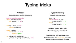 Typing tricks
53
Protocols
Better than ABCs, great for duck typing
@typing.runtime_checkable
class Duck(Protocol):
def quack() -> str:
...
def f(x: Duck) -> str:
return x.quack()
class MyDuck:
def quack() -> str:
return "quack"
if typing.TYPE_CHECKING:
_: Duck = typing.cast(MyDuck, None)
Type Narrowing
Integral to how mypy works
x: A | B
if isinstance(x, A):
reveal_type(x) # A
else:
reveal_type(x) # B
Make a typed package
Must include py.typed marker
fi
le
Always use sys.version_info
Better for readers than try/except, and static
Also sys.platform instead of os.name
 