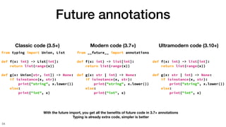 Future annotations
54
Classic code (3.5+)
from typing import Union, List
def f(x: int) -> List[int]:
return list(range(x))
def g(x: Union[str, int]) -> None:
if isinstance(x, str):
print("string", x.lower())
else:
print("int", x)
Modern code (3.7+)
from __future__ import annotations
def f(x: int) -> list[int]:
return list(range(x))
def g(x: str | int) -> None:
if isinstance(x, str):
print("string", x.lower())
else:
print("int", x)
Ultramodern code (3.10+)
def f(x: int) -> list[int]:
return list(range(x))
def g(x: str | int) -> None:
if isinstance(x, str):
print("string", x.lower())
else:
print("int", x)
With the future import, you get all the bene
fi
ts of future code in 3.7+ annotations
Typing is already extra code, simpler is better
 