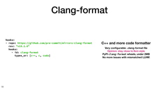 Clang-format
56
hooks:
- repo: https://github.com/pre-commit/mirrors-clang-format
rev: "v19.1.6"
hooks:
- id: clang-format
types_or: [c++, c, cuda]
C++ and more code formatter
Very con
fi
gurable: .clang-format
fi
le
Opinion: stay close to llvm style
PyPI clang-format wheels, under 2MB
No more issues with mismatched LLVM!
 