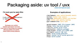 Packaging aside: uv tool / uvx
6
$ pip install <application>
$ <application>
I’m sure you’ve seen this: Examples of applications:
cibuildwheel: make redistributable wheels
nox/tox: Python task runners
jupylite: WebAssembly Python site builder
ruff: Python code quality tooling
pypi-command-line: query PyPI
uproot-browser: ROOT file browser (HEP)
tiptop: fancy top-style monitor
rich-cli: pretty print files
cookiecutter: template packages
clang-format: format C/C++/CUDA code
pre-commit: general CQA tool
cmake: build system generator
meson: another build system generator
ninja: build system
Packages can con
fl
ict
Updates get slower over time
Lose track of why things are installed
Manual updates are painful
Hates Python being replaced
(native tool replaced: pipx)
 