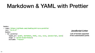Markdown & YAML with Prettier
58
hooks:
- repo: https://github.com/rbubley/mirrors-prettier
rev: "v3.4.2"
hooks:
- id: prettier
types_or: [yaml, markdown, html, css, scss, javascript, json]
args: [--prose-wrap=always]
exclude: "^tests"
JavaScript Linter
Lots of formats supported
A few customization points
 