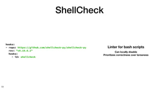 ShellCheck
59
hooks:
- repo: https://github.com/shellcheck-py/shellcheck-py
rev: "v0.10.0.1"
hooks:
- id: shellcheck
Linter for bash scripts
Can locally disable
Prioritizes correctness over terseness
 