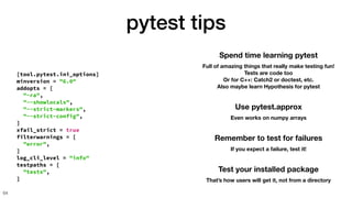 pytest tips
64
Spend time learning pytest
Full of amazing things that really make testing fun!
Tests are code too
Or for C++: Catch2 or doctest, etc.
Also maybe learn Hypothesis for pytest
[tool.pytest.ini_options]
minversion = "6.0"
addopts = [
"-ra",
"--showlocals",
"--strict-markers",
"--strict-config",
]
xfail_strict = true
filterwarnings = [
"error",
]
log_cli_level = "info"
testpaths = [
"tests",
]
Use pytest.approx
Even works on numpy arrays
Remember to test for failures
If you expect a failure, test it!
Test your installed package
That’s how users will get it, not from a directory
 