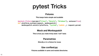 pytest Tricks
65
Mock and Monkeypatch
This is how you make tricky tests “unit” tests
Fixtures
This keeps tests simple and scalable
@pytest.fixture(params=["Linux", "Darwin", "Windows"], autouse=True)
def platform_system(request, monkeypatch):
monkeypatch.setattr(platform, "system", lambda _: request.param)
Parametrize
Directly or in a
fi
xture for reuse
Use conftest.py
Fixtures available in same and nested directories
 