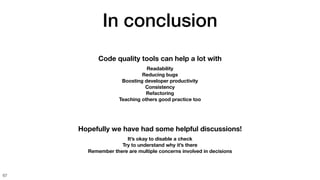 In conclusion
67
Code quality tools can help a lot with
Readability
Reducing bugs
Boosting developer productivity
Consistency
Refactoring
Teaching others good practice too
Hopefully we have had some helpful discussions!
It’s okay to disable a check
Try to understand why it’s there
Remember there are multiple concerns involved in decisions
 