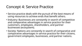 Concept 4: Service Practice
• Service practice deals with the pursuit of the best means of
using resources to achieve ends that benefit others.
• Industry: Businesses are constantly in search of competitive
and comparative advantages in service practice for their
customers, employees, shareholders, and partner
businesses (ecosystem).
• Society: Nations are constantly in search of comparative and
comparative advantages in service practice for their citizens,
government employees, businesses, and partner nations.
 