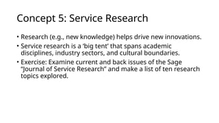 Concept 5: Service Research
• Research (e.g., new knowledge) helps drive new innovations.
• Service research is a ‘big tent’ that spans academic
disciplines, industry sectors, and cultural boundaries.
• Exercise: Examine current and back issues of the Sage
“Journal of Service Research” and make a list of ten research
topics explored.
 