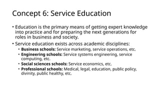 Concept 6: Service Education
• Education is the primary means of getting expert knowledge
into practice and for preparing the next generations for
roles in business and society.
• Service education exists across academic disciplines:
• Business schools: Service marketing, service operations, etc.
• Engineering schools: Service systems engineering, service
computing, etc.
• Social sciences schools: Service economics, etc.
• Professional schools: Medical, legal, education, public policy,
divinity, public healthy, etc.
 