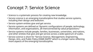 Concept 7: Service Science
• Science is a systematic process for creating new knowledge.
• Service science is an emerging transdiscipline that studies service systems,
including their design and evolution.
• Service system entities give and get service.
• Service systems are defined as “dynamic configurations of people, technology,
information, and organizations, all interconnected by value propositions.”
• Service systems include people, families, businesses, universities, and nations,
and other entities that give and get service across a wide-spectrum of scales.
• Service science is short for “Service Science, Management, Engineering,
Design, Arts, and Public Policy (SSME-DAPP)” which is a longer name reflecting
more aspects of the emerging transdiscipline.
 