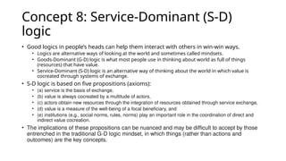 Concept 8: Service-Dominant (S-D)
logic
• Good logics in people’s heads can help them interact with others in win-win ways.
• Logics are alternative ways of looking at the world and sometimes called mindsets.
• Goods-Dominant (G-D) logic is what most people use in thinking about world as full of things
(resources) that have value.
• Service-Dominant (S-D) logic is an alternative way of thinking about the world in which value is
cocreated through systems of exchange.
• S-D logic is based on five propositions (axioms):
• (a) service is the basis of exchange,
• (b) value is always cocreated by a multitude of actors,
• (c) actors obtain new resources through the integration of resources obtained through service exchange,
• (d) value is a measure of the well-being of a focal beneficiary, and
• (e) institutions (e.g., social norms, rules, norms) play an important role in the coordination of direct and
indirect value cocreation.
• The implications of these propositions can be nuanced and may be difficult to accept by those
entrenched in the traditional G-D logic mindset, in which things (rather than actions and
outcomes) are the key concepts.
 